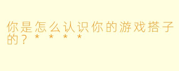 你是怎么认识你的游戏搭子的？****
