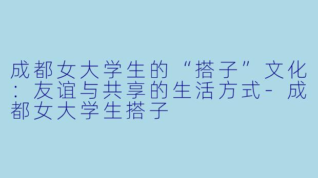 成都女大学生的“搭子”文化：友谊与共享的生活方式-成都女大学生搭子