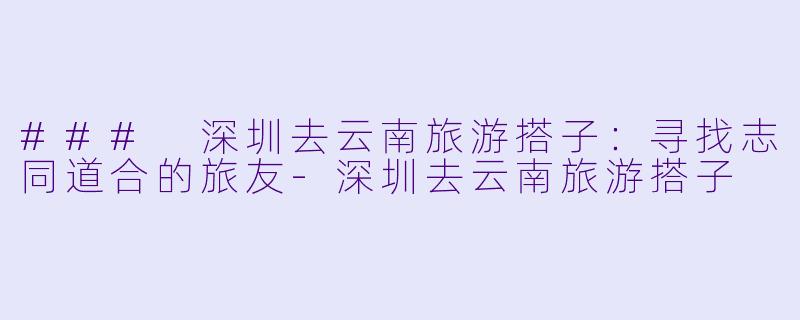 ### 深圳去云南旅游搭子：寻找志同道合的旅友-深圳去云南旅游搭子