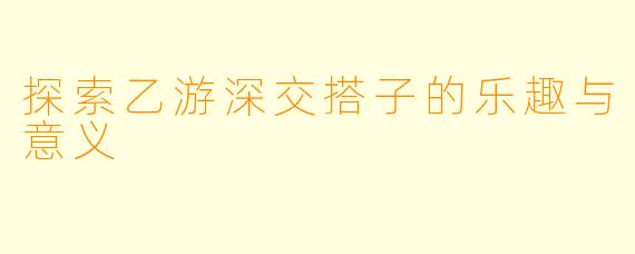 探索乙游深交搭子的乐趣与意义