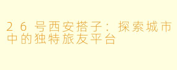 26号西安搭子：探索城市中的独特旅友平台