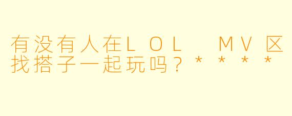 有没有人在LOL MV区找搭子一起玩吗？****
