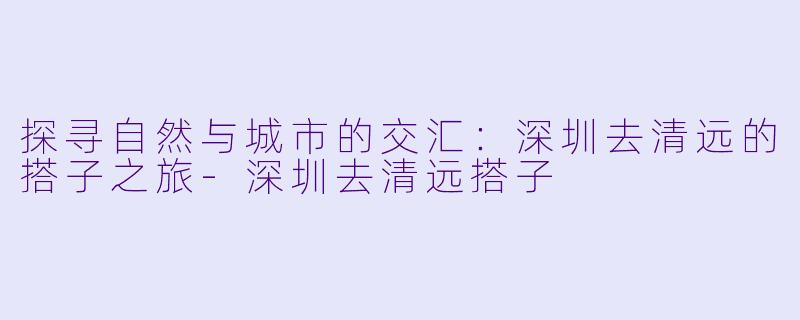 探寻自然与城市的交汇：深圳去清远的搭子之旅-深圳去清远搭子