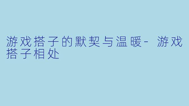 游戏搭子的默契与温暖-游戏搭子相处