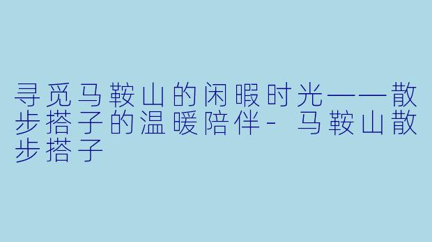 寻觅马鞍山的闲暇时光——散步搭子的温暖陪伴-马鞍山散步搭子