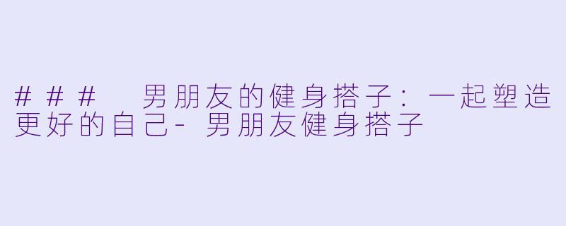 ### 男朋友的健身搭子：一起塑造更好的自己-男朋友健身搭子