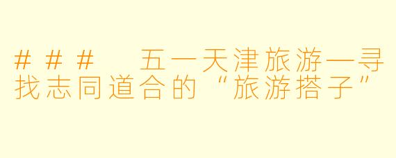 ### 五一天津旅游—寻找志同道合的“旅游搭子”