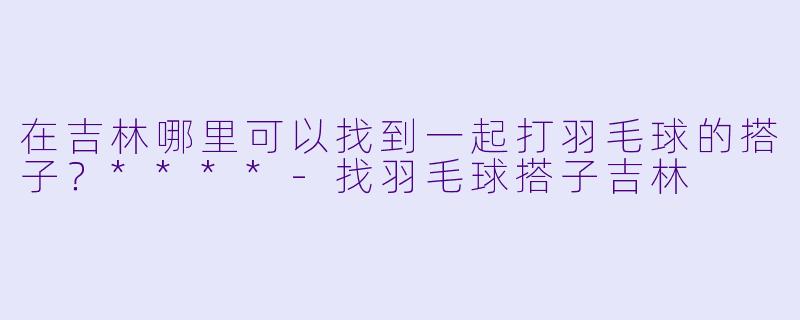 在吉林哪里可以找到一起打羽毛球的搭子？****