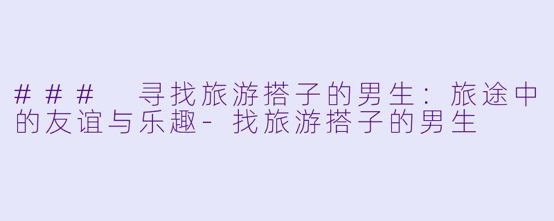 ### 寻找旅游搭子的男生：旅途中的友谊与乐趣-找旅游搭子的男生