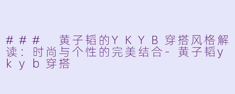 ### 黄子韬的YKYB穿搭风格解读：时尚与个性的完美结合-黄子韬ykyb穿搭