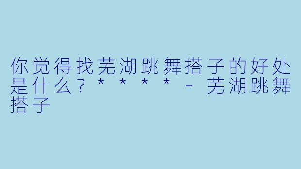 你觉得找芜湖跳舞搭子的好处是什么？****