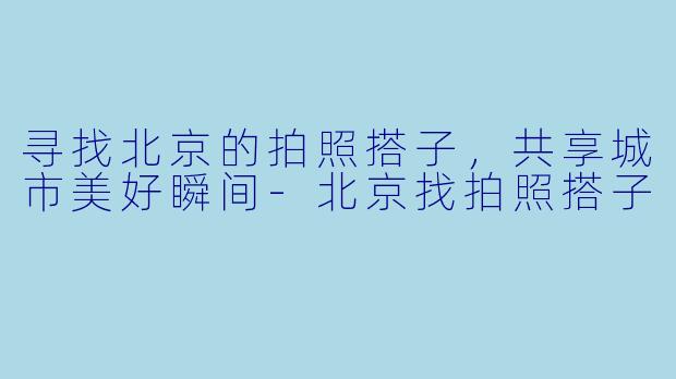 寻找北京的拍照搭子，共享城市美好瞬间-北京找拍照搭子