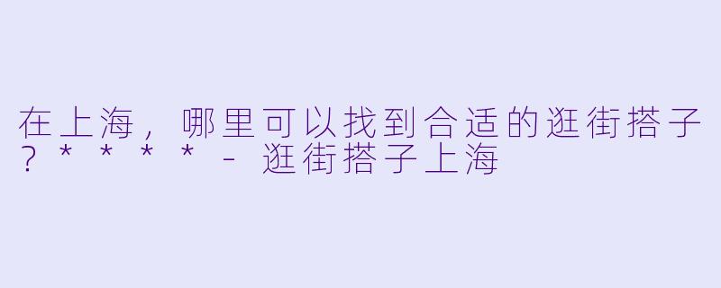 在上海，哪里可以找到合适的逛街搭子？****