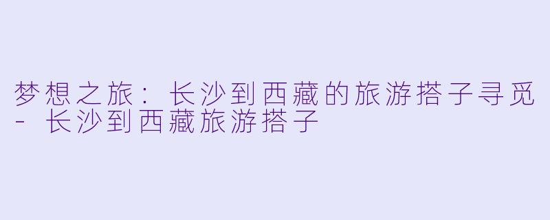 梦想之旅：长沙到西藏的旅游搭子寻觅-长沙到西藏旅游搭子