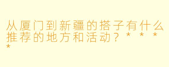 从厦门到新疆的搭子有什么推荐的地方和活动?****
