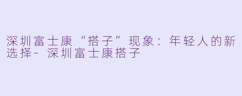 深圳富士康“搭子”现象：年轻人的新选择-深圳富士康搭子