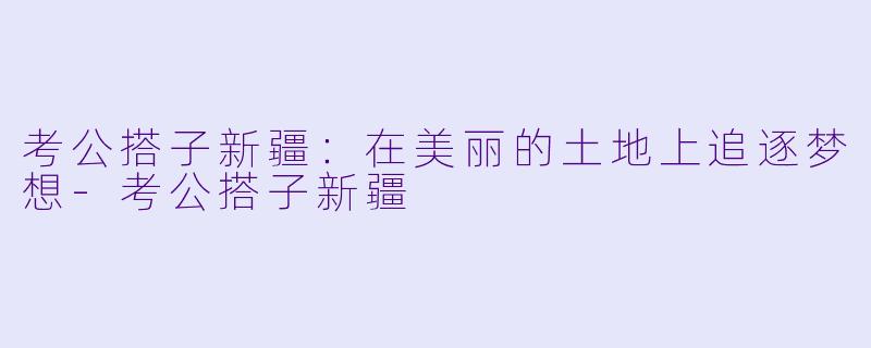 考公搭子新疆：在美丽的土地上追逐梦想-考公搭子新疆