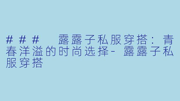 ### 露露子私服穿搭:青春洋溢的时尚选择