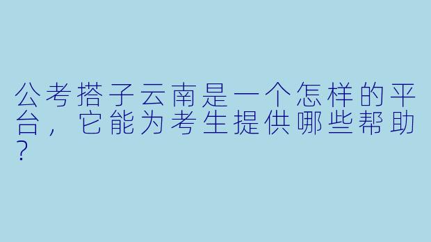 公考搭子云南是一个怎样的平台,它能为考生提供哪些帮助?