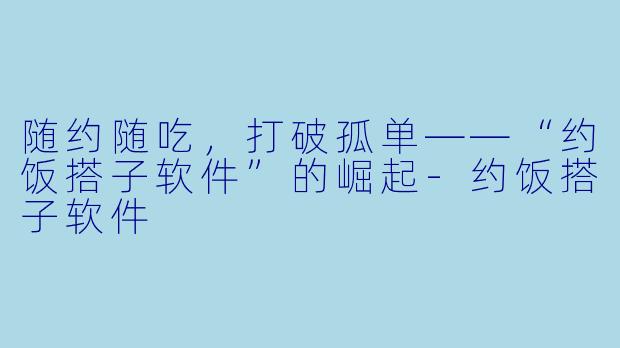 随约随吃，打破孤单——“约饭搭子软件”的崛起-约饭搭子软件