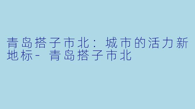 青岛搭子市北：城市的活力新地标