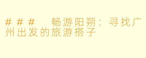 ### 畅游阳朔：寻找广州出发的旅游搭子