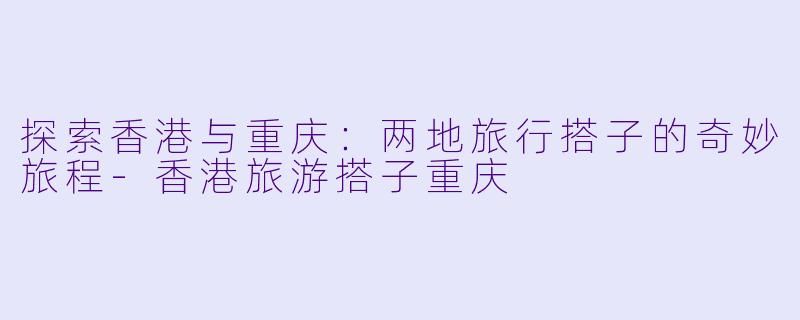 探索香港与重庆：两地旅行搭子的奇妙旅程-香港旅游搭子重庆