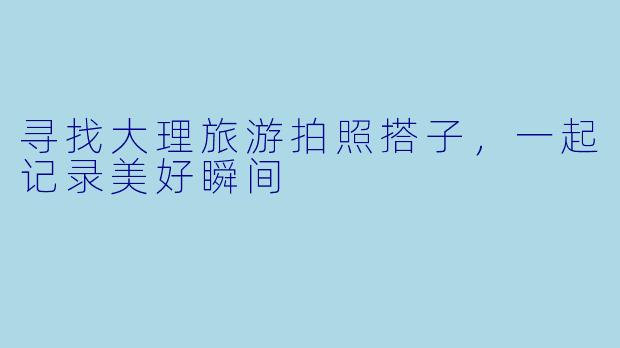寻找大理旅游拍照搭子，一起记录美好瞬间