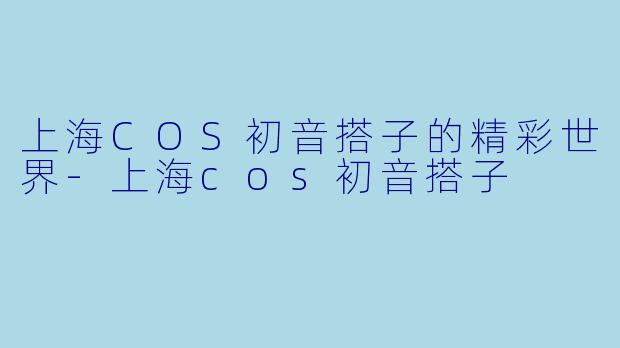 上海COS初音搭子的精彩世界-上海cos初音搭子