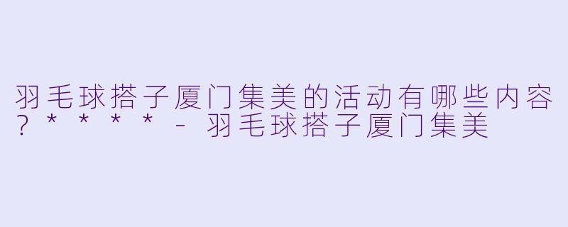 羽毛球搭子厦门集美的活动有哪些内容?****