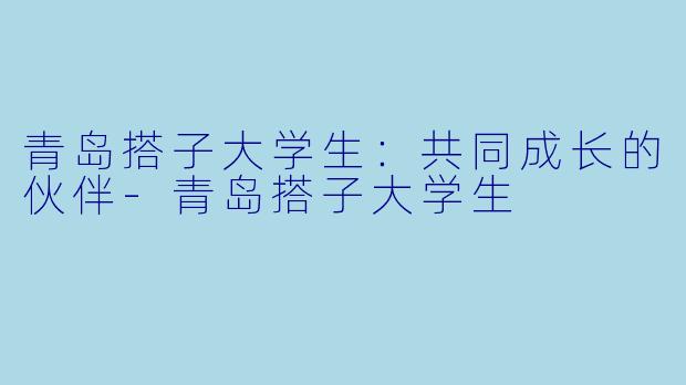 青岛搭子大学生：共同成长的伙伴-青岛搭子大学生