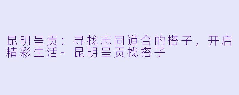 昆明呈贡：寻找志同道合的搭子，开启精彩生活-昆明呈贡找搭子