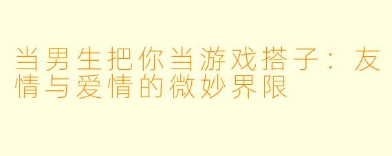 当男生把你当游戏搭子：友情与爱情的微妙界限