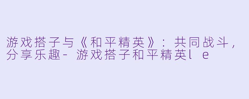 游戏搭子与《和平精英》：共同战斗，分享乐趣-游戏搭子和平精英le
