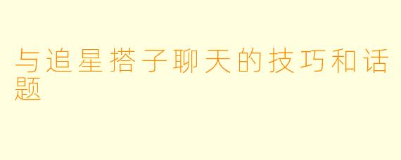 与追星搭子聊天的技巧和话题