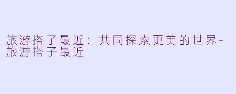 旅游搭子最近：共同探索更美的世界-旅游搭子最近