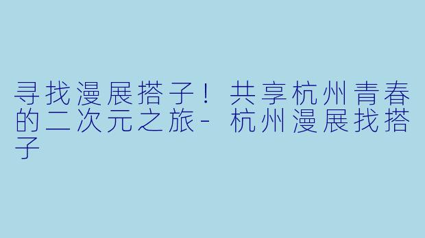 寻找漫展搭子！共享杭州青春的二次元之旅-杭州漫展找搭子
