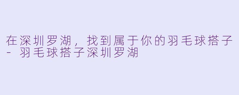 在深圳罗湖，找到属于你的羽毛球搭子-羽毛球搭子深圳罗湖
