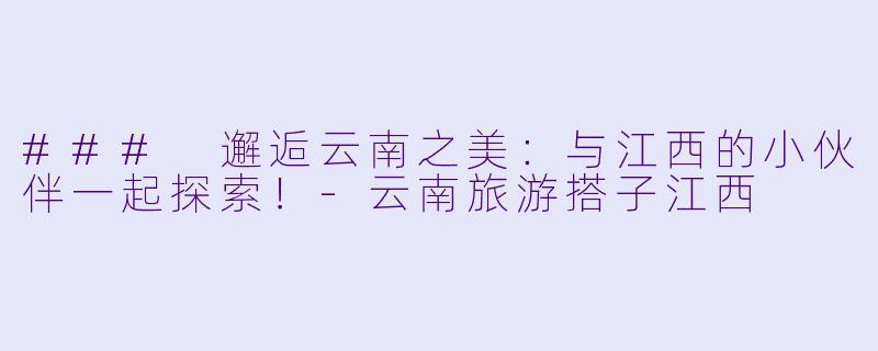 ### 邂逅云南之美：与江西的小伙伴一起探索！-云南旅游搭子江西