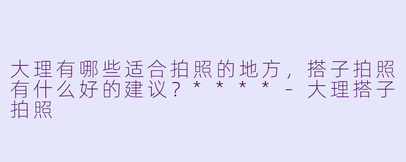大理有哪些适合拍照的地方,搭子拍照有什么好的建议?****