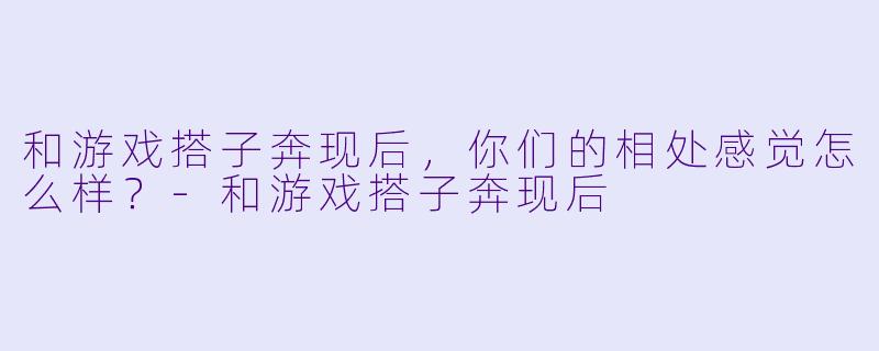 和游戏搭子奔现后，你们的相处感觉怎么样？