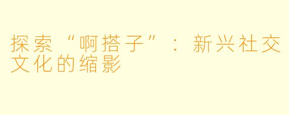 探索“啊搭子”：新兴社交文化的缩影
