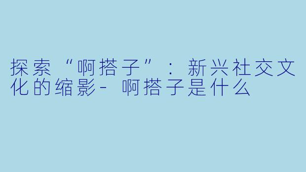 探索“啊搭子”：新兴社交文化的缩影-啊搭子是什么