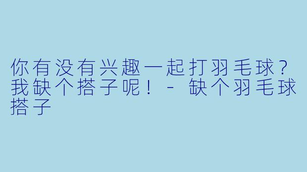 你有没有兴趣一起打羽毛球？我缺个搭子呢！
