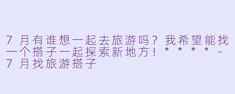 7月有谁想一起去旅游吗？我希望能找一个搭子一起探索新地方！****-7月找旅游搭子