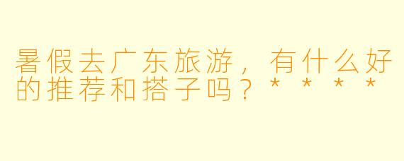 暑假去广东旅游,有什么好的推荐和搭子吗?****