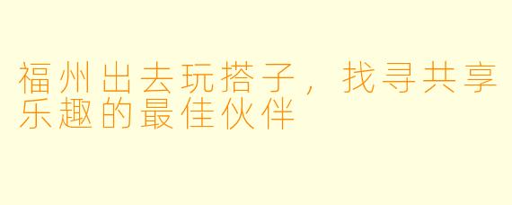 福州出去玩搭子，找寻共享乐趣的最佳伙伴