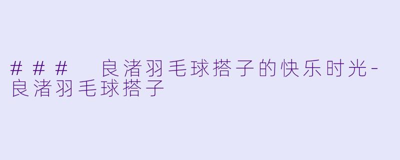 ### 良渚羽毛球搭子的快乐时光-良渚羽毛球搭子