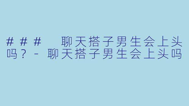 ### 聊天搭子男生会上头吗？-聊天搭子男生会上头吗