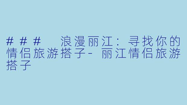 ### 浪漫丽江：寻找你的情侣旅游搭子-丽江情侣旅游搭子